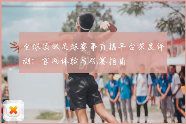 全球顶级足球赛事直播平台深度评测：官网体验与观赛指南